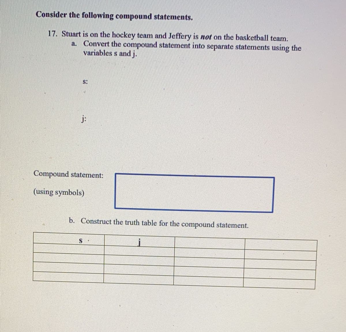 Consider the following compound statements.
17. Stuart is on the hockey team and Jeffery is not on the basketball team.
a. Convert the compound statement into separate statements using the
variables s and j.
S:
j:
Compound statement:
(using symbols)
b. Construct the truth table for the compound statement.
j
S