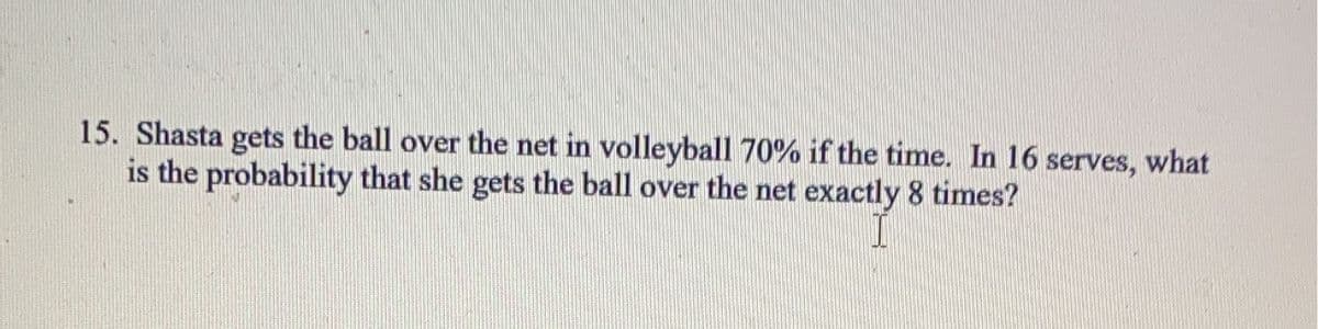 15. Shasta gets the ball over the net in volleyball 70% if the time. In 16 serves, what
is the probability that she gets the ball over the net exactly 8 times?