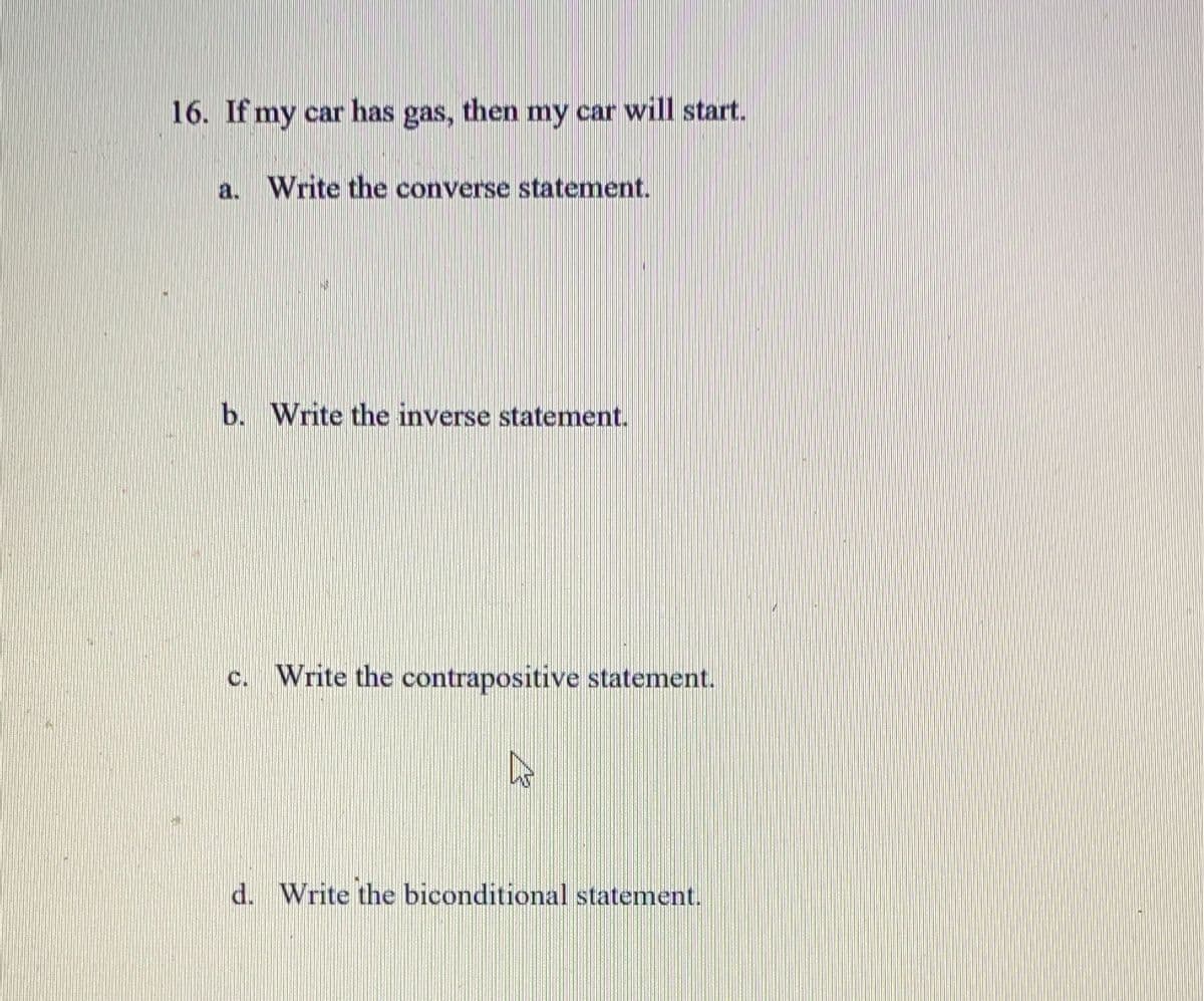 16. If my car has gas, then my car will start.
a. Write the converse statement.
b. Write the inverse statement.
c. Write the contrapositive statement.
ho
d. Write the biconditional statement.