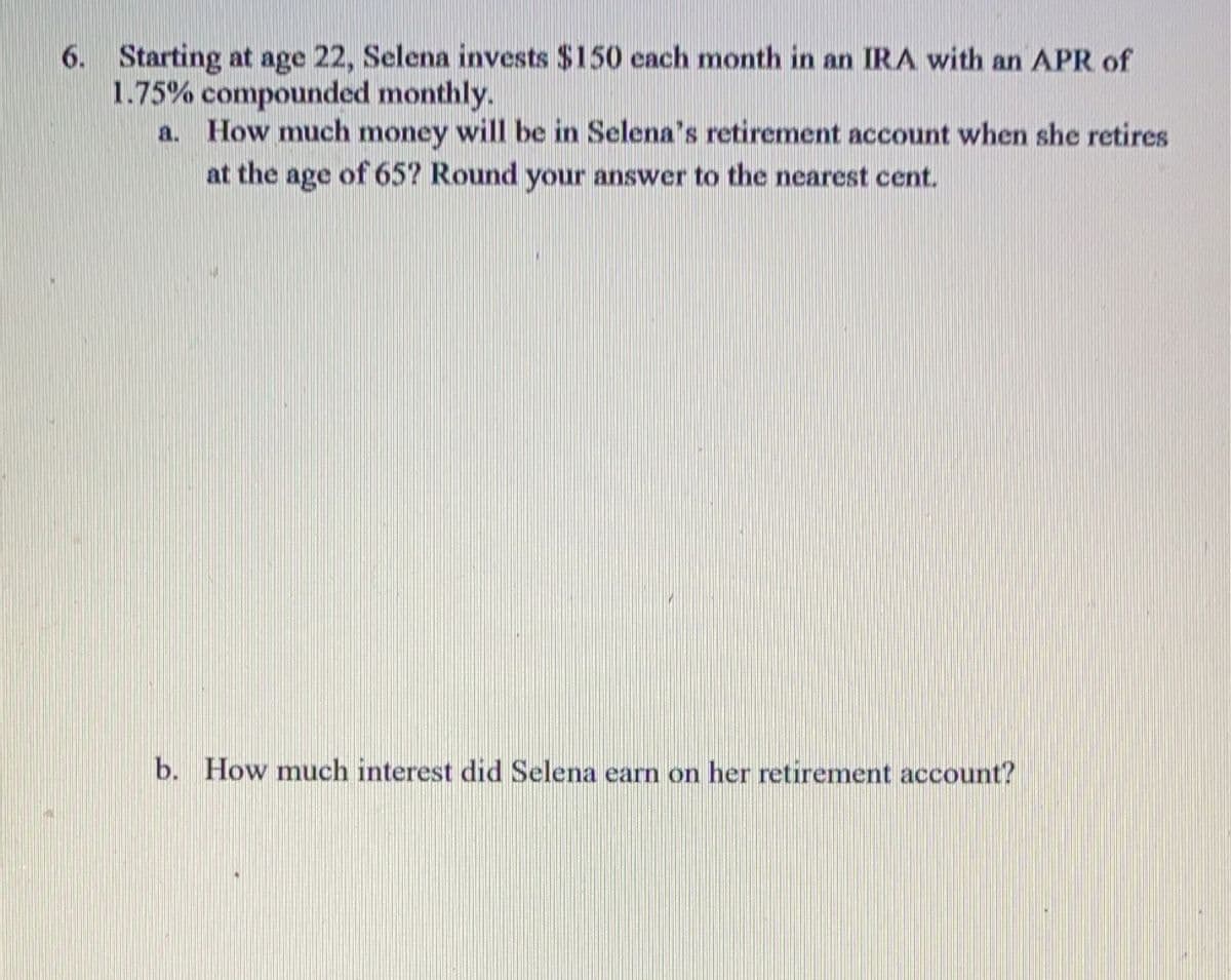 6. Starting at age 22, Selena invests $150 each month in an IRA with an APR of
1.75% compounded monthly.
a. How much money will be in Selena's retirement account when she retires
at the age of 65? Round your answer to the nearest cent.
b. How much interest did Selena earn on her retirement account?