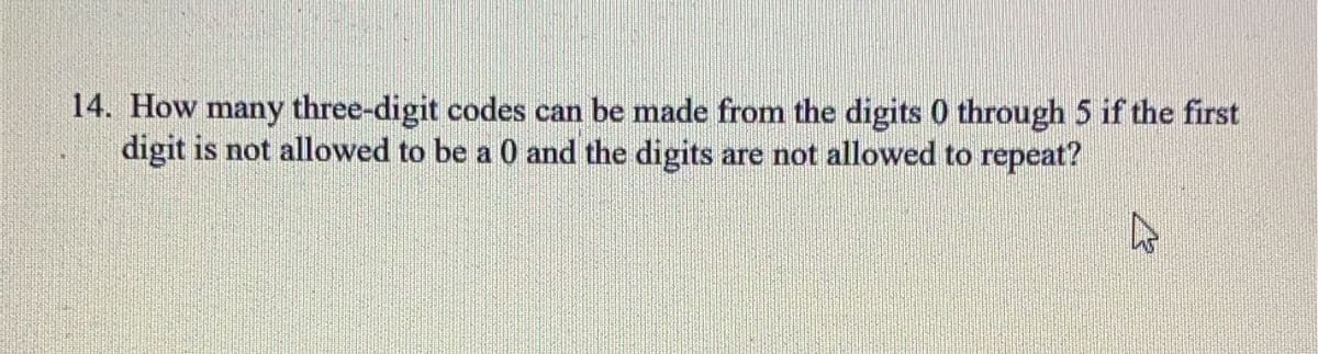 14. How many three-digit codes can be made from the digits 0 through 5 if the first
digit is not allowed to be a 0 and the digits are not allowed to repeat?