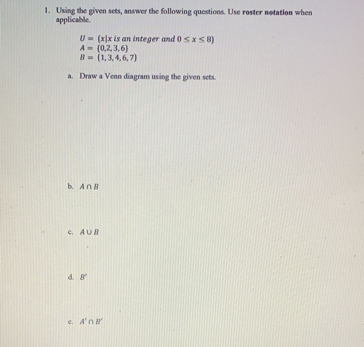 1. Using the given sets, answer the following questions. Use roster notation when
applicable.
U= {x|x is an integer and 0≤x≤8)
A = {0,2,3,6)
B = (1,3,4,6,7}
a. Draw a Venn diagram using the given sets.
b. AnB
C. AUB
d. B'
e. A' B'