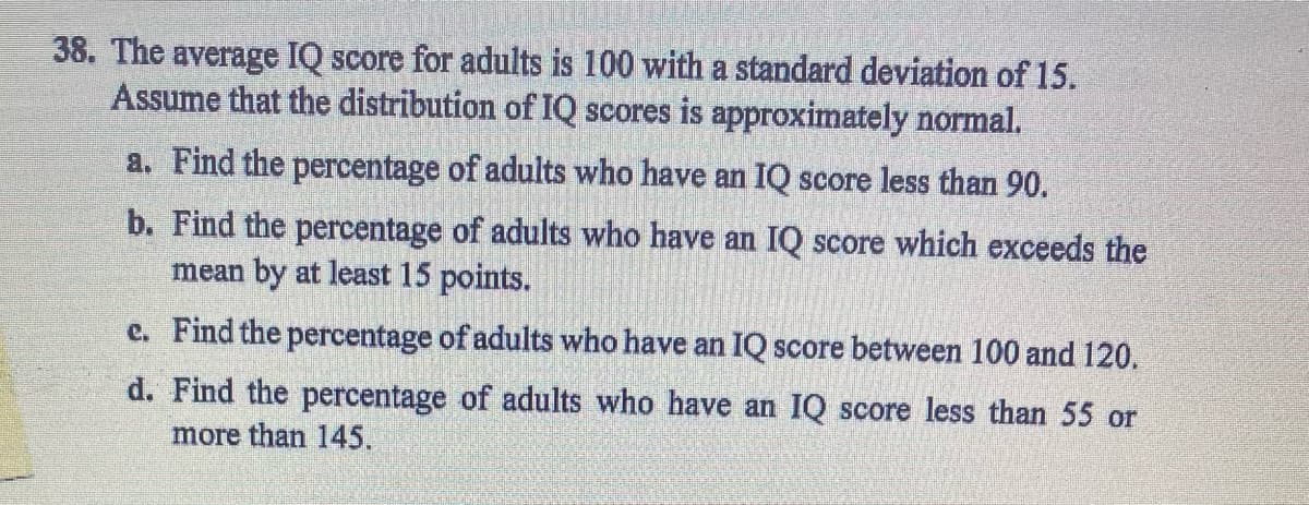 38. The average IQ score for adults is 100 with a standard deviation of 15.
Assume that the distribution of IQ scores is approximately normal.
a. Find the percentage of adults who have an IQ score less than 90.
b. Find the percentage of adults who have an IQ score which exceeds the
mean by at least 15 points.
e. Find the percentage of adults who have an IQ score between 100 and 120.
d. Find the percentage of adults who have an IQ score less than 55 or
more than 145.