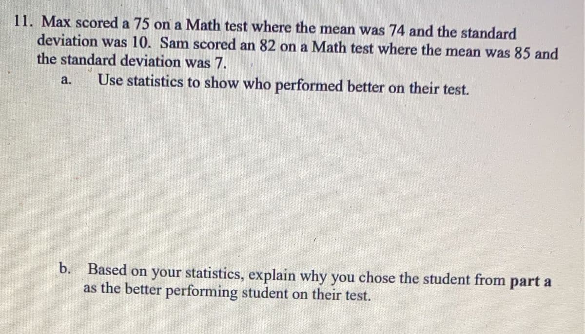 11. Max scored a 75 on a Math test where the mean was 74 and the standard
deviation was 10. Sam scored an 82 on a Math test where the mean was 85 and
the standard deviation was 7.
Use statistics to show who performed better on their test.
b.
Based on your statistics, explain why you chose the student from part a
as the better performing student on their test.