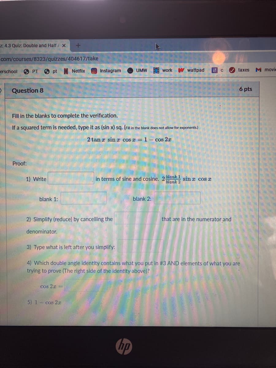 z: 4.3 Quiz: Double and Half / X
com/courses/8323/quizzes/404617/take
erschool
6 PT
6 pt N Netflix
BOA work
W wattpad
taxes
M movie
Instagram
UMW
Question 8
6 pts
Fill in the blanks to complete the verification.
If a squared term is needed, type it as (sin x) sq. (Fill in the blank does not allow for exponents.)
2 tan a sin x cos a = 1 - cos 2x
Proof:
1) Write
in terms of sine and cosine. 2 blank 1 sin z cos e
blank 1:
blank 2:
2) Simplify (reduce) by cancelling the
that are in the numerator and
denominator.
3) Type what is left after you simplify:
4) Which double angle identity contains what you put in #3 AND elements of what you are
trying to prove (The right side of the identity above)?
cos 2x =
5) 1- cos 2x
hp
