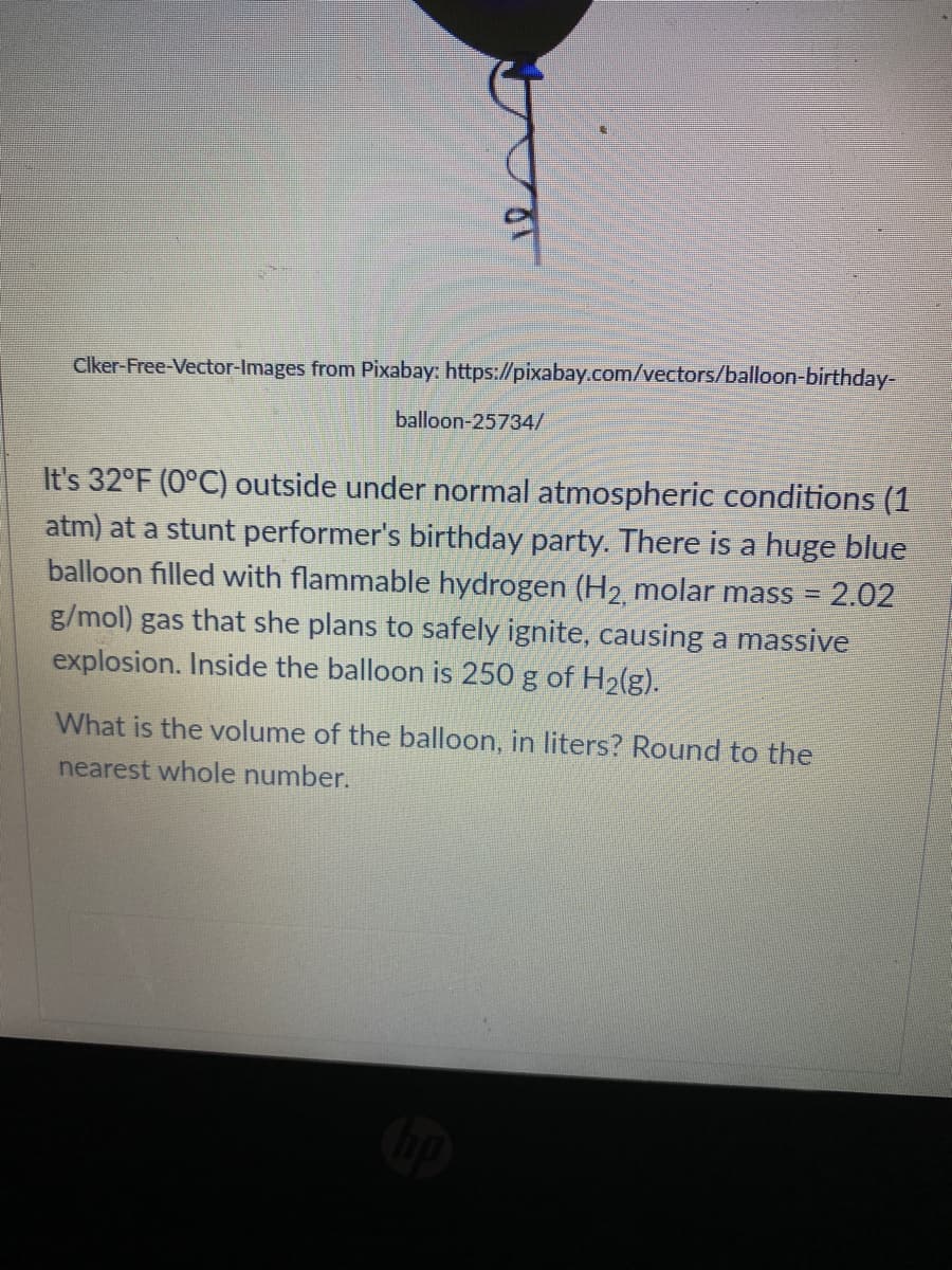 Clker-Free-Vector-Images from Pixabay: https://pixabay.com/vectors/balloon-birthday-
balloon-25734/
It's 32°F (0°C) outside under normal atmospheric conditions (1
atm) at a stunt performer's birthday party. There is a huge blue
balloon filled with flammable hydrogen (H2 molar mass = 2.02
g/mol) gas that she plans to safely ignite, causing a massive
explosion. Inside the balloon is 250 g of H2(g).
What is the volume of the balloon, in liters? Round to the
nearest whole number.
