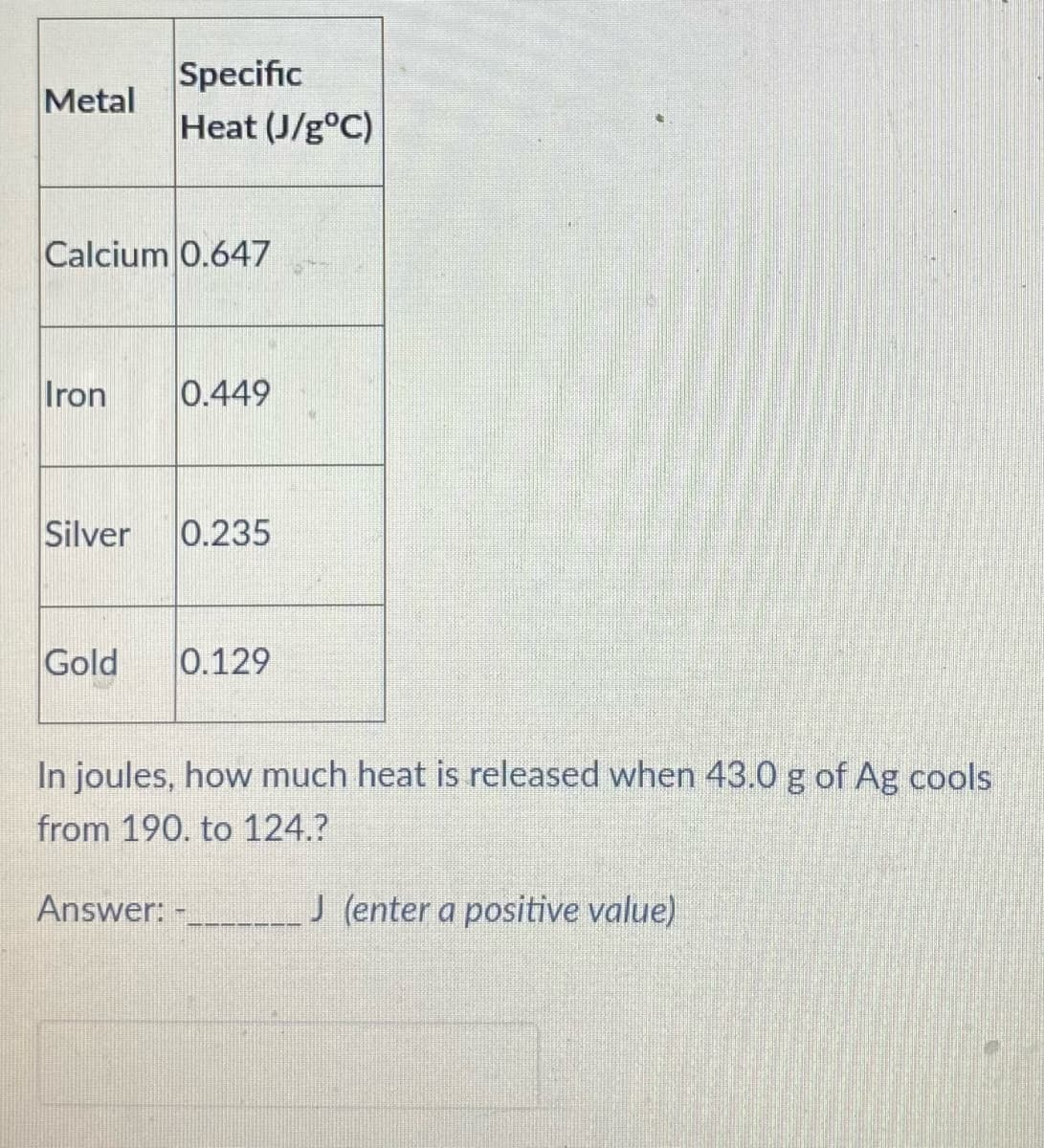 Specific
Heat (J/g°C)
Metal
Calcium 0.647
Iron
0.449
Silver
0.235
Gold
0.129
In joules, how much heat is released when 43.0 g of Ag cools
from 190. to 124.?
Answer: -
J (enter a positive value)
