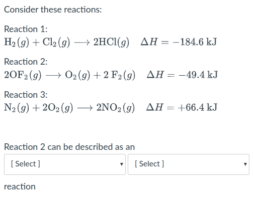 Consider these reactions:
Reaction 1:
H2 (9) + Cl2 (9) → 2HCI(9)
ΔΗ-184.6 kJ
Reaction 2:
20F2 (g) → 02(g) + 2 F2 (g) AH=-49.4 kJ
Reaction 3:
N2 (g) + 202 (g) → 2NO2 (g) AH=+66.4 kJ
Reaction 2 can be described as an
[ Select ]
[ Select ]
reaction
