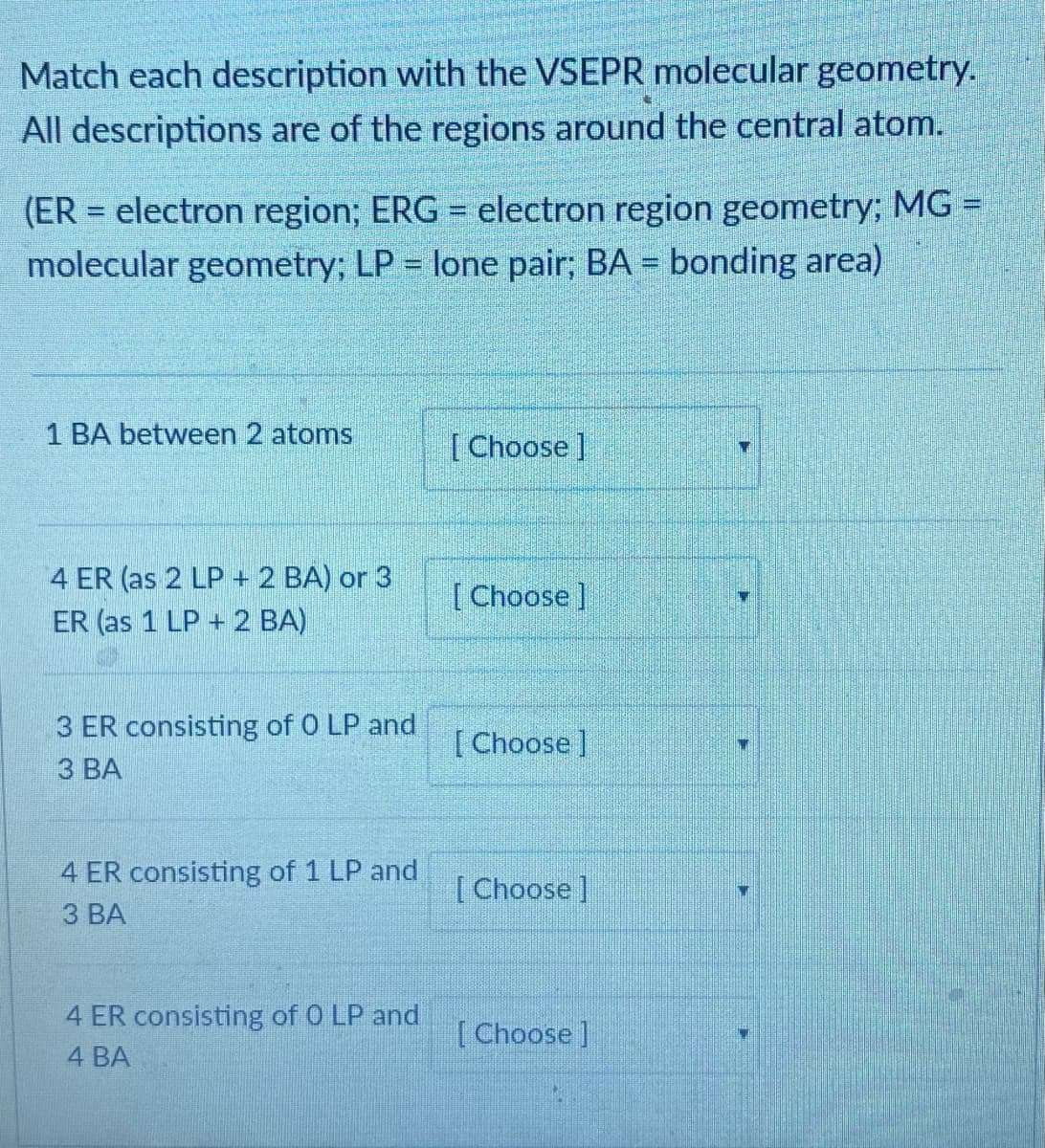 Match each description with the VSEPR molecular geometry.
All descriptions are of the regions around the central atom.
(ER = electron region; ERG = electron region geometry; MG =
molecular geometry; LP = lone pair; BA = bonding area)
%3D
1 BA between 2 atoms
[Choose]
4 ER (as 2 LP + 2 BA) or 3
ER (as 1 LP + 2 BA)
[Choose]
3 ER consisting of 0 LP and
З ВА
[Choose]
4 ER consisting of 1 LP and
З ВА
[Choose ]
4 ER consisting of 0 LP and
[Choose]
4 BA
