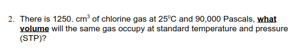 2. There is 1250. cm³ of chlorine gas at 25°C and 90,000 Pascals, what
volume will the same gas occupy at standard temperature and pressure
(STP)?
