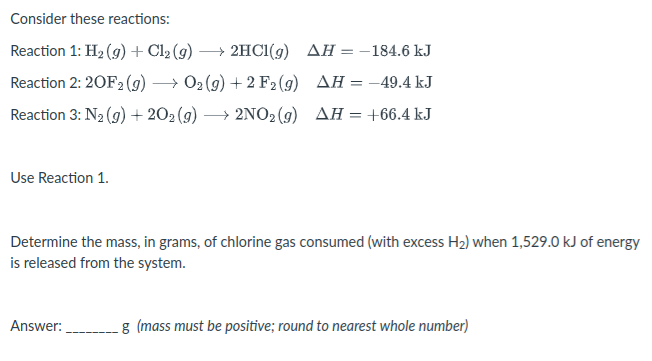 Consider these reactions:
Reaction 1: H2 (9)+ Cl2 (g)
→ 2HC1(g) AH = -184.6 kJ
%3D
Reaction 2: 20F2 (g)
→ 02 (g) + 2 F2 (g) AH = -49.4 kJ
Reaction 3: N2 (9) + 202 (9) -
→ 2NO2 (9) AH = +66.4 kJ
Use Reaction 1.
Determine the mass, in grams, of chlorine gas consumed (with excess H2) when 1,529.0 kJ of energy
is released from the system.
Answer:
g (mass must be positive; round to nearest whole number)
