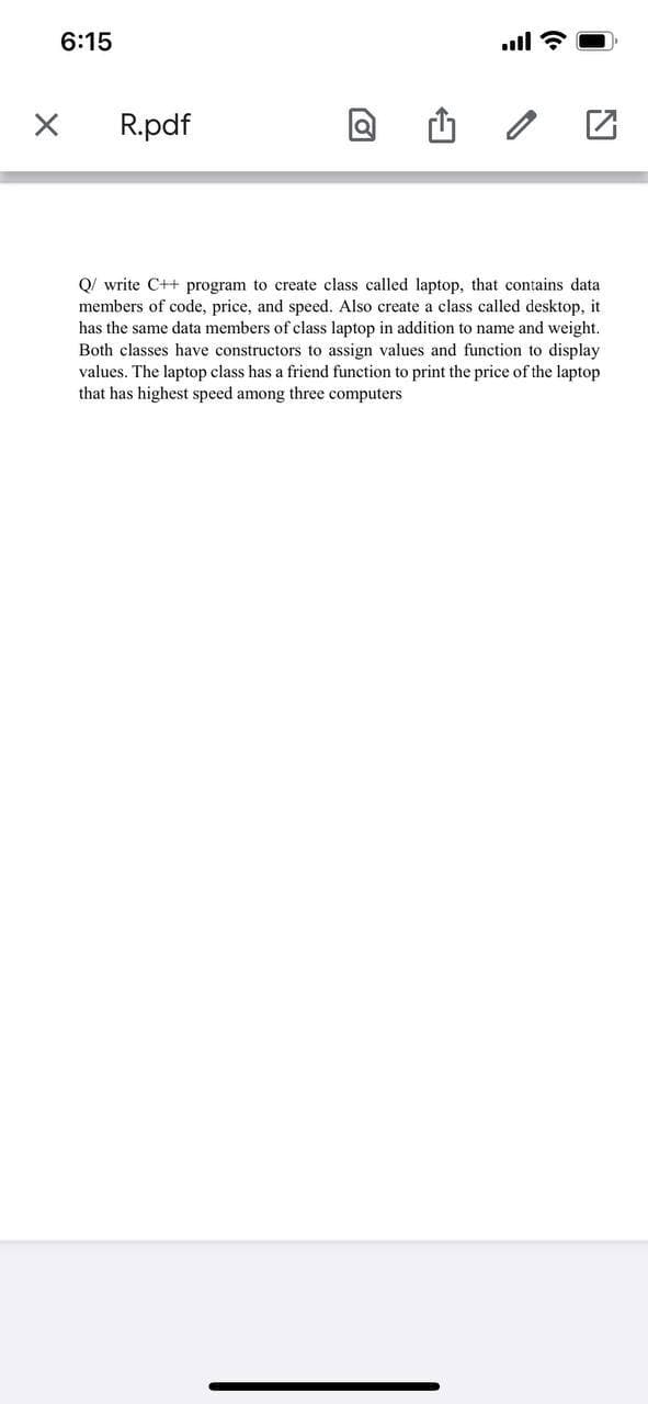 6:15
ll
R.pdf
Q/ write C++ program to create class called laptop, that contains data
members of code, price, and speed. Also create a class called desktop, it
has the same data members of class laptop in addition to name and weight.
Both classes have constructors to assign values and function to display
values. The laptop class has a friend function to print the price of the laptop
that has highest speed among three computers
