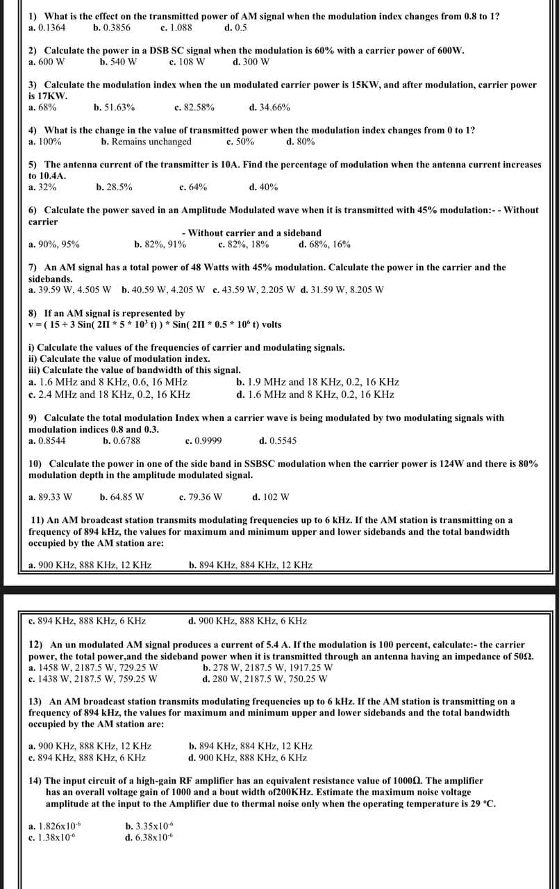 1) What is the effect on the transmitted power of AM signal when the modulation index changes from 0.8 to 1?
a. 0.1364
b. 0.3856
c. 1.088
d. 0,5
2) Calculate the power in a DSB SC signal when the modulation is 60% with a carrier power of 600W.
a. 600 W
b. 540 W
c. 108 W
d. 300 W
3) Calculate the modulation index when the un modulated carrier power is 15KW, and after modulation, carrier power
is 17KW.
a. 68%
b. 51.63%
c. 82.58%
d. 34.66%
4) What is the change in the value of transmitted power when the modulation index changes from 0 to 1?
a. 100%
b. Remains unchanged
c. 50%
d. 80%
5) The antenna current of the transmitter is 10A. Find the percentage of modulation when the antenna current increases
to 10.4A.
а. 32%
b. 28.5%
с. 64%
d. 40%
6) Calculate the power saved in an Amplitude Modulated wave when it is transmitted with 45% modulation:- - Without
carrier
- Without carrier and a sideband
c. 82%, 18%
a. 90%, 95%
b. 82%, 91%
d. 68%, 16%
7) An AM signal has a total power of 48 Watts with 45% modulation. Calculate the power in the carrier and the
sidebands.
a. 39.59 W, 4.505 W b. 40.59 W. 4.205 W c, 43.59 W, 2.205 W d. 31.59 W, 8.205 W
8) If an AM signal is represented by
v = ( 15 +3 Sin( 211 * 5 * 10 t) ) * Sin( 211 * 0.5 * 10° t) volts
i) Calculate the values of the frequencies of carrier and modulating signals.
ii) Calculate the value of modulation index.
iii) Calculate the value of bandwidth of this signal.
a. 1.6 MHz and 8 KHz, 0.6, 16 MHz
c. 2.4 MHz and 18 KHz, 0.2, 16 KHz
b. 1.9 MHz and 18 KHz, 0.2, 16 KHz
d. 1.6 MHz and 8 KHz, 0.2, 16 KHz
9) Calculate the total modulation Index when a carrier wave is being modulated by two modulating signals with
modulation indices 0.8 and 0.3.
a. 0.8544
b. 0.6788
c. 0.9999
d. 0.5545
10) Calculate the power in one of the side band in SSBSC modulation when the carrier power is 124W and there is 80%
modulation depth in the amplitude modulated signal.
a. 89,33 W
b. 64.85 W
c. 79.36 W
d. 102 W
11) An AM broadcast station transmits modulating frequencies up to 6 kHz. If the AM station is transmitting on a
frequency of 894 kHz, the values for maximum and minimum upper and lower sidebands and the total bandwidth
occupied by the AM station are:
a. 900 KHz, 888 KHz, 12 KHz
b. 894 KHz, 884 KHz, 12 KHz
c. 894 KHz, 888 KHz, 6 KHz
d. 900 KHz, 888 KHz, 6 KHz
12) An un modulated AM signal produces a current of 5.4 A. If the modulation is 100 percent, calculate:- the carrier
power, the total power,and the sideband power when it is transmitted through an antenna having an impedance of 502.
a. 1458 W, 2187.5 W, 729.25 W
c. 1438 W, 2187.5 W, 759.25 W
b. 278 W, 2187.5 w, 1917.25 W
d. 280 W, 2187.5 W, 750.25 W
6 kHz. If the AM station is transmitting on a
13) An AM broadcast station transmits modulating frequencies up
frequency of 894 kHz, the values for maximum and minimum upper and lower sidebands and the total bandwidth
occupied by the AM station are:
a. 900 KHz, 888 KHz, 12 KHz
c. 894 KHz, 888 KHz, 6 KHz
b. 894 KHz, 884 KHz, 12 KHz
d. 900 KHz, 888 KHz, 6 KHz
14) The input circuit of a high-gain RF amplifier has an equivalent resistance value of 10000. The amplifier
has an overall voltage gain of 1000 and a bout width of200KHz. Estimate the maximum noise voltage
amplitude at the input to the Amplifier due to thermal noise only when the operating temperature is 29 °C.
а. 1.826х 10-€
c. 1.38x106
b. 3.35х10%
d. 6.38x106
