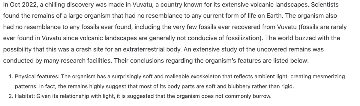 In Oct 2022, a chilling discovery was made in Vuvatu, a country known for its extensive volcanic landscapes. Scientists
found the remains of a large organism that had no resemblance to any current form of life on Earth. The organism also
had no resemblance to any fossils ever found, including the very few fossils ever recovered from Vuvatu (fossils are rarely
ever found in Vuvatu since volcanic landscapes are generally not conducive of fossilization). The world buzzed with the
possibility that this was a crash site for an extraterrestrial body. An extensive study of the uncovered remains was
conducted by many research facilities. Their conclusions regarding the organism's features are listed below:
1. Physical features: The organism has a surprisingly soft and malleable exoskeleton that reflects ambient light, creating mesmerizing
patterns. In fact, the remains highly suggest that most of its body parts are soft and blubbery rather than rigid.
2. Habitat: Given its relationship with light, it is suggested that the organism does not commonly burrow.