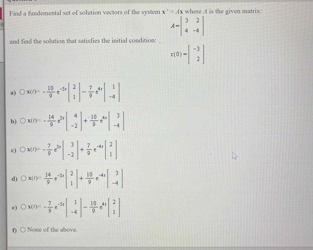 Find a fundemental set of solution vectors of the system x' = Ax where A is the given matrix:
3 2
A=
4 -4
and find the solution that satisfies the initial condition:
10
a) Ox(t)=- e
b) Ox(t)=
c) Ox(t)=
e) Ox(t)=
14
9
-
7
d) Ox(t)= e
14 -St
- est
7
9
-St
-St
e
2
4
-2
3
-2
[²]+
1
-4
f) O None of the above.
+
-10 4:
7
+ e
9
10
9
9
-4t
-42
e
1
-4
2
3
-4
3
-4
2
x(0) =
-3
2
K