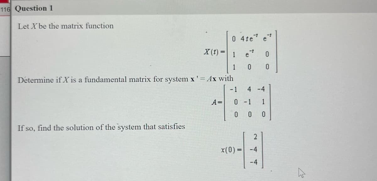 116 Question 1
Let X be the matrix function
0 4te
1
-t
e
0
1
0 0
Determine if X is a fundamental matrix for system x' = Ax with
-1
If so, find the solution of the system that satisfies
X(t) =
A=
0 -1
0 0
x(0) =
4 -4
1
0
2
-4
T
4
e
4