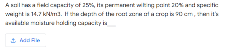 A soil has a field capacity of 25%, its permanent wilting point 20% and specific
weight is 14.7 kN/m3. If the depth of the root zone of a crop is 90 cm , then it's
available moisture holding capacity is
1 Add File
