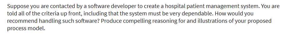 Suppose you are contacted by a software developer to create a hospital patient management system. You are
told all of the criteria up front, including that the system must be very dependable. How would you
recommend handling such software? Produce compelling reasoning for and illustrations of your proposed
process model.
