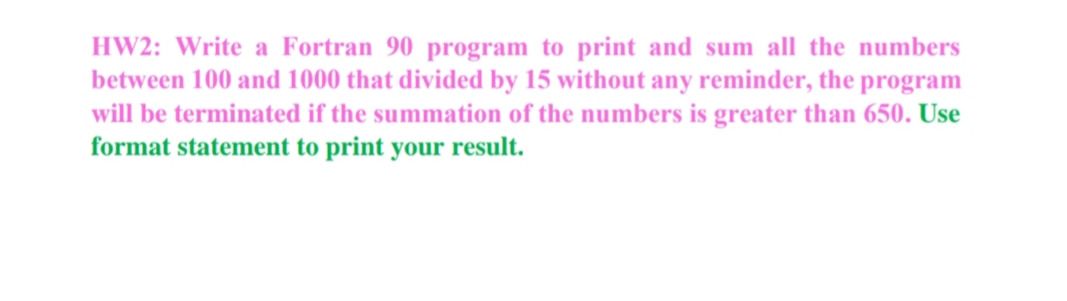 HW2: Write a Fortran 90 program to print and sum all the numbers
between 100 and 1000 that divided by 15 without any reminder, the program
will be terminated if the summation of the numbers is greater than 650. Use
format statement to print your result.
