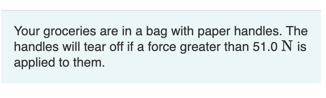 Your groceries are in a bag with paper handles. The
handles will tear off if a force greater than 51.0 N is
applied to them.
