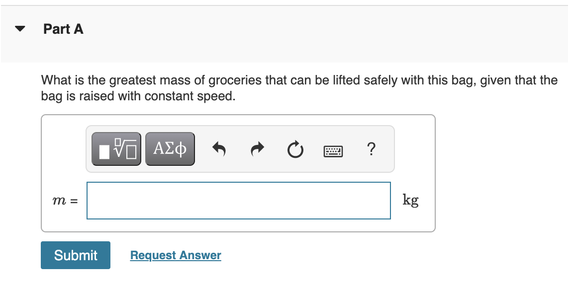 Part A
What is the greatest mass of groceries that can be lifted safely with this bag, given that the
bag is raised with constant speed.
ΑΣφ
?
m =
kg
Submit
Request Answer
