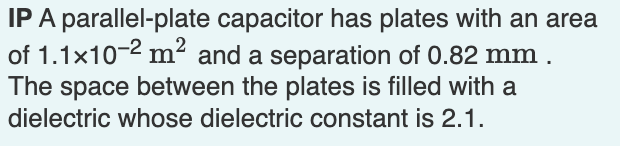 IP A parallel-plate capacitor has plates with an area
of 1.1x10-2 m² and a separation of 0.82 mm.
The space between the plates is filled with a
dielectric whose dielectric constant is 2.1.