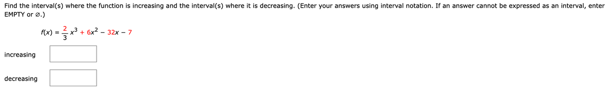 Find the interval(s) where the function is increasing and the interval(s) where it is decreasing. (Enter your answers using interval notation. If an answer cannot be expressed as an interval, enter
EMPTY or Ø.)
f(x) = x³ + 6x² − 32x − 7
increasing
decreasing