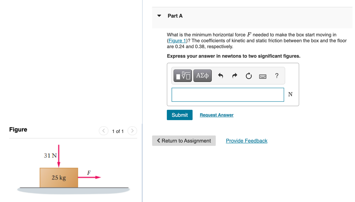 Part A
What is the minimum horizontal force F needed to make the box start moving in
(Figure 1)? The coefficients of kinetic and static friction between the box and the floor
are 0.24 and 0.38, respectively.
Express your answer in newtons to two significant figures.
?
N
Submit
Request Answer
Figure
1 of 1
<>
( Return to Assignment
Provide Feedback
31 N
F
25 kg
