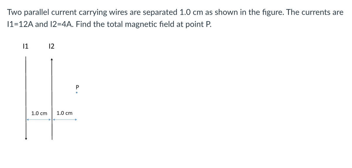 Two parallel current carrying wires are separated 1.0 cm as shown in the figure. The currents are
11-12A and 12=4A. Find the total magnetic field at point P.
|1
1.0 cm
12
1.0 cm
P