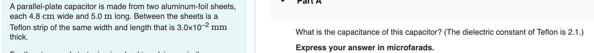 A parallel-plate capacitor is made from two aluminum-foil sheets,
each 4.8 cm wide and 5.0 m long. Between the sheets is a
Teflon strip of the same width and length that is 3.0x10-² mm
thick.
What is the capacitance of this capacitor? (The dielectric constant of Teflon is 2.1.)
Express your answer in microfarads.