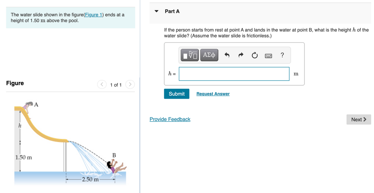 Part A
The water slide shown in the figure(Figure 1) ends at a
height of 1.50 m above the pool.
If the person starts from rest at point A and lands in the water at point B, what is the height h of the
water slide? (Assume the water slide is frictionless.)
h =
m
Figure
1 of 1
Submit
Request Answer
A
Provide Feedback
Next >
h
В
1.50 m
-2.50 m
