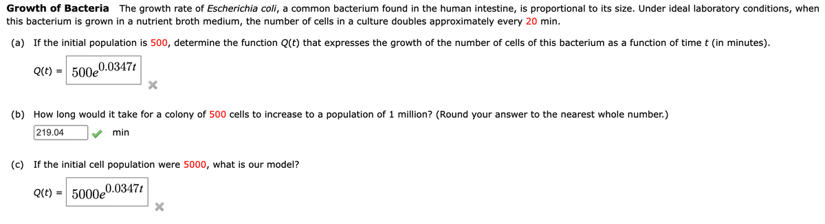 Growth of Bacteria The growth rate of Escherichia coli, a common bacterium found in the human intestine, is proportional to its size. Under ideal laboratory conditions, when
this bacterium is grown in a nutrient broth medium, the number of cells in a culture doubles approximately every 20 min.
(a) If the initial population is 500, determine the function Q(t) that expresses the growth of the number of cells of this bacterium as a function of time t (in minutes).
0.0347t
Q(t) = 500e
X
(b) How long would it take for a colony of 500 cells to increase to a population of 1 million? (Round your answer to the nearest whole number.)
219.04
min
(c) If the initial cell population were 5000, what is our model?
5000e0.0347t
Q(t) =
X