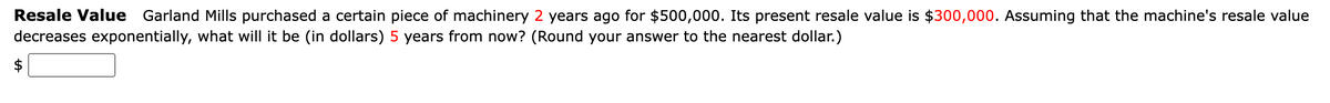 Resale Value Garland Mills purchased a certain piece of machinery 2 years ago for $500,000. Its present resale value is $300,000. Assuming that the machine's resale value
decreases exponentially, what will it be (in dollars) 5 years from now? (Round your answer to the nearest dollar.)