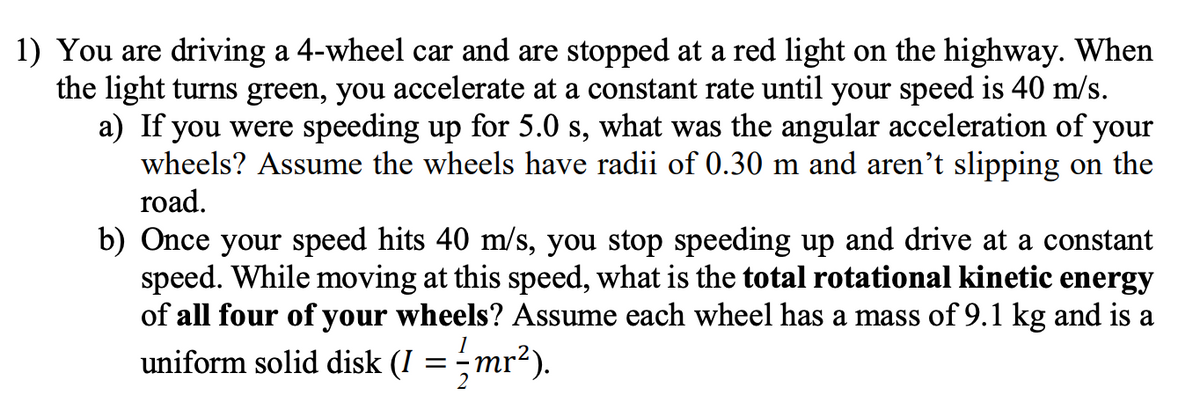 1) You are driving a 4-wheel car and are stopped at a red light on the highway. When
the light turns green, you accelerate at a constant rate until your speed is 40 m/s.
a) If you were speeding up for 5.0 s, what was the angular acceleration of your
wheels? Assume the wheels have radii of 0.30 m and aren't slipping on the
road.
b) Once your speed hits 40 m/s, you stop speeding up and drive at a constant
speed. While moving at this speed, what is the total rotational kinetic energy
of all four of your wheels? Assume each wheel has a mass of 9.1 kg and is a
uniform solid disk (I = mr²).
