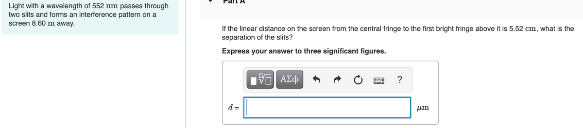 Light with a wavelength of 552 nm passes through
two slits and forms an interference pattern on a
screen 8.60 m away.
If the linear distance on the screen from the central fringe to the first bright fringe above it is 5.52 cm, what is the
separation of the slits?
Express your answer to three significant figures.
d =
[7] ΑΣΦ
?
μm