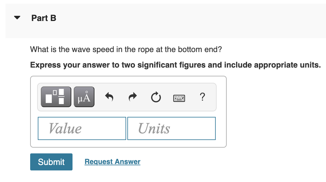 Part B
What is the wave speed in the rope at the bottom end?
Express your answer to two significant figures and include appropriate units.
Value
Units
Submit
Request Answer
