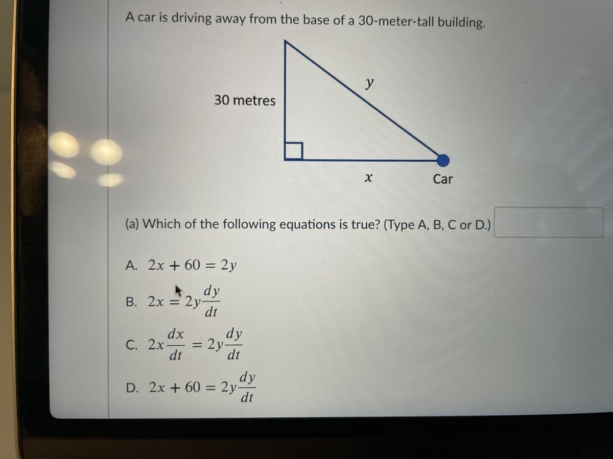 A car is driving away from the base of a 30-meter-tall building.
y
30 metres
Car
(a) Which of the following equations is true? (Type A, B, C or D.)
A. 2x + 60 = 2y
%3D
dy
В. 2х 3 2у
dt
%D
dx
С. 2х-
dt
dy
= 2y
dt
%3D
dy
D. 2x + 60 = 2y-
dt
%3D
