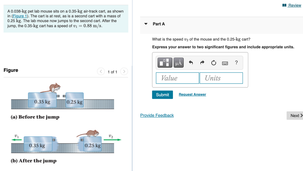 I Review
A 0.038-kg pet lab mouse sits on a 0.35-kg air-track cart, as shown
in (Figure 1). The cart is at rest, as is a second cart with a mass of
0.25 kg. The lab mouse now jumps to the second cart. After the
jump, the 0.35-kg cart has a speed of vi =
Part A
0.88 m/s.
What is the speed v2 of the mouse and the 0.25-kg cart?
Express your answer to two significant figures and include appropriate units.
HẢ
?
Figure
1 of 1
Value
Units
Submit
Request Answer
0.35 kg
0.25 kg
(a) Before the jump
Provide Feedback
Next >
V1
V2
0.35 kg
0.25 kg
(b) After the jump
