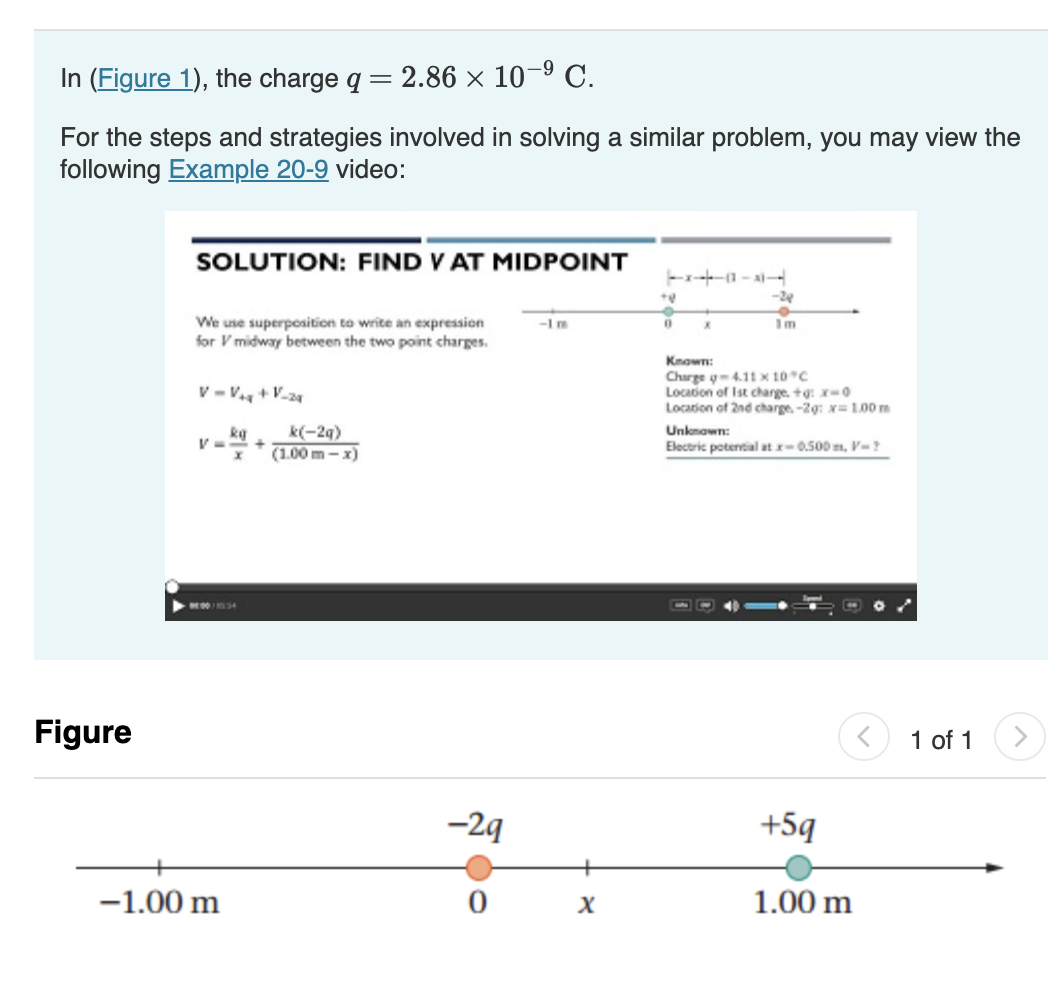 -9
In (Figure 1), the charge q = 2.86 x 10-⁹ C.
For the steps and strategies involved in solving a similar problem, you may view the
following Example 20-9 video:
Figure
SOLUTION: FIND V AT MIDPOINT
We use superposition to write an expression
for V midway between the two point charges.
V=V₁ + V-24
V=
kg
▶44:00/10554
-1.00 m
+
k(-2q)
(1.00 m-x)
-29
0
X
+0
0
x-
X
-24
Im
Known:
Charge q-4.11 x 10°C
Location of Ist charge. +g: x-0
Location of 2nd charge. -2g: x= 1.00 m
Unknown:
Electric potential at x-0.500m, V-?
+5q
1.00 m
1 of 1