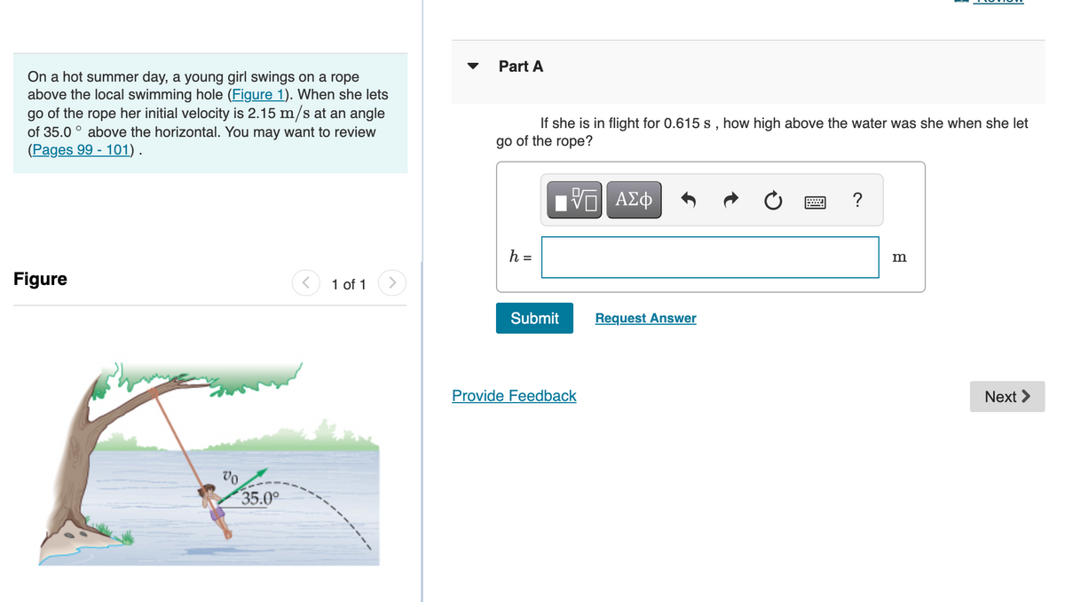 Part A
On a hot summer day, a young girl swings on a rope
above the local swimming hole (Figure 1). When she lets
go of the rope her initial velocity is 2.15 m/s at an angle
of 35.0 ° above the horizontal. You may want to review
(Pages 99 - 101).
If she is in flight for 0.615 s , how high above the water was she when she let
go of the rope?
ΑΣφ
?
h =
m
Figure
1 of 1
Submit
Request Answer
Provide Feedback
Next >
35.0°
