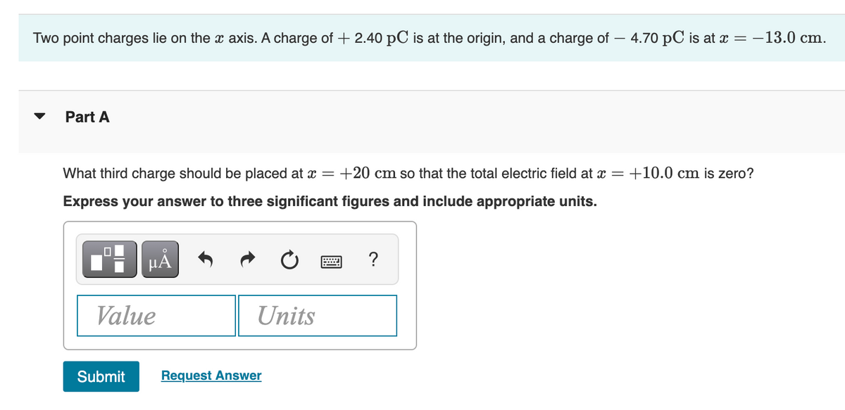 Two point charges lie on the x axis. A charge of +2.40 pC is at the origin, and a charge of - 4.70 pC is at x = -13.0 cm.
Part A
What third charge should be placed at x = +20 cm so that the total electric field at x = +10.0 cm is zero?
Express your answer to three significant figures and include appropriate units.
☐
μᾶ
Value
Submit
Units
Request Answer
?