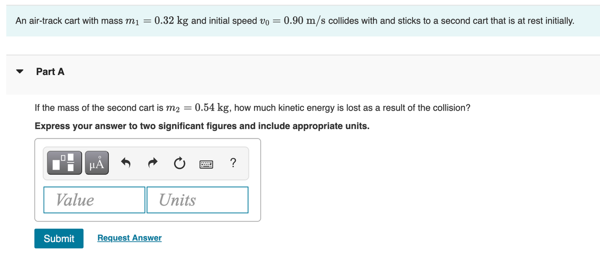 An air-track cart with mass mị =
0.32 kg and initial speed vo =
0.90 m/s collides with and sticks to a second cart that is at rest initially.
Part A
If the mass of the second cart is m2 = 0.54 kg, how much kinetic energy is lost as a result of the collision?
Express your answer to two significant figures and include appropriate units.
HA
?
Value
Units
Submit
Request Answer
