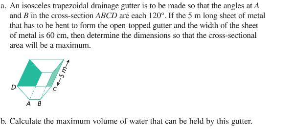 a. An isosceles trapezoidal drainage gutter is to be made so that the angles at A
and B in the cross-section ABCD are each 120°. If the 5 m long sheet of metal
that has to be bent to form the open-topped gutter and the width of the sheet
of metal is 60 cm, then determine the dimensions so that the cross-sectional
area will be a maximum.
D
215m→
A B
b. Calculate the maximum volume of water that can be held by this gutter.