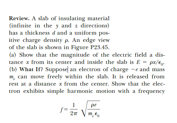 Review. A slab of insulating material
(infinite in the y and z directions)
has a thickness d and a uniform pos-
itive charge density p. An edge view
of the slab is shown in Figure P23.45.
(a) Show that the magnitude of the electric field a dis-
tance x from its center and inside the slab is E = px/e,.
(b) What If? Suppose an electron of charge -e and mass
m, can move freely within the slab. It is released from
rest at a distance x from the center. Show that the elec-
tron exhibits simple harmonic motion with a frequency
1
pe
m Eo
