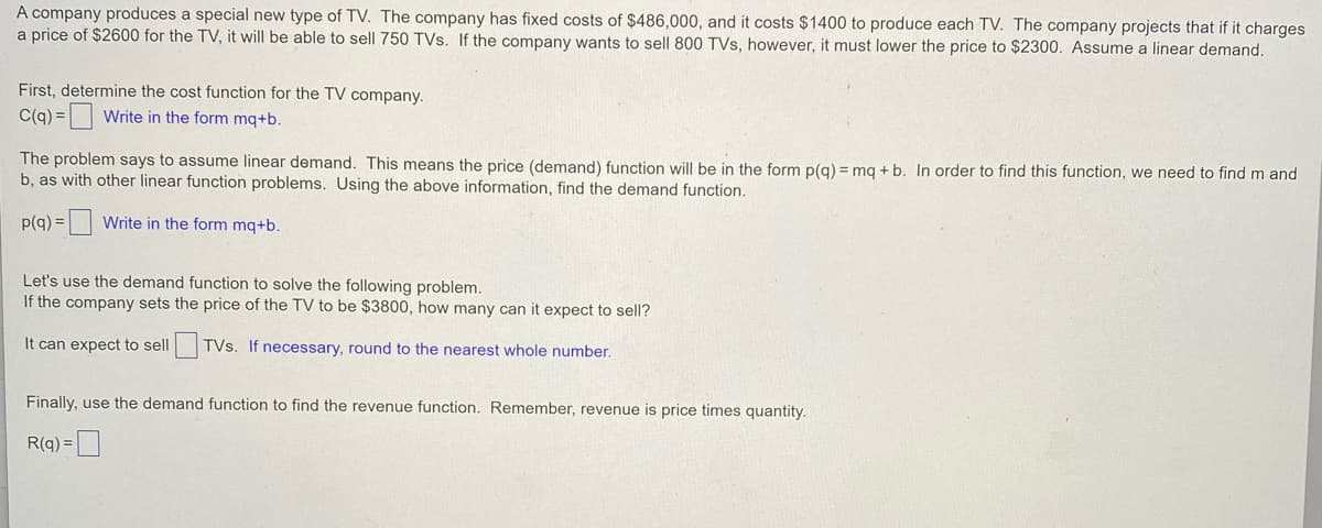 A company produces a special new type of TV. The company has fixed costs of $486,000, and it costs $1400 to produce each TV. The company projects that if it charges
a price of $2600 for the TV, it will be able to sell 750 TVs. If the company wants to sell 800 TVs, however, it must lower the price to $2300. Assume a linear demand.
First, determine the cost function for the TV company.
C(q) = Write in the form mq+b.
The problem says to assume linear demand. This means the price (demand) function will be in the form p(g) = mq + b. In order to find this function, we need to find m and
b, as with other linear function problems. Using the above information, find the demand function.
p(q) =
Write in the form mq+b.
Let's use the demand function to solve the following problem.
If the company sets the price of the TV to be $3800, how many can it expect to sell?
It can expect to sell TVs. If necessary, round to the nearest whole number.
Finally, use the demand function to find the revenue function. Remember, revenue is price times quantity.
R(q) =D
