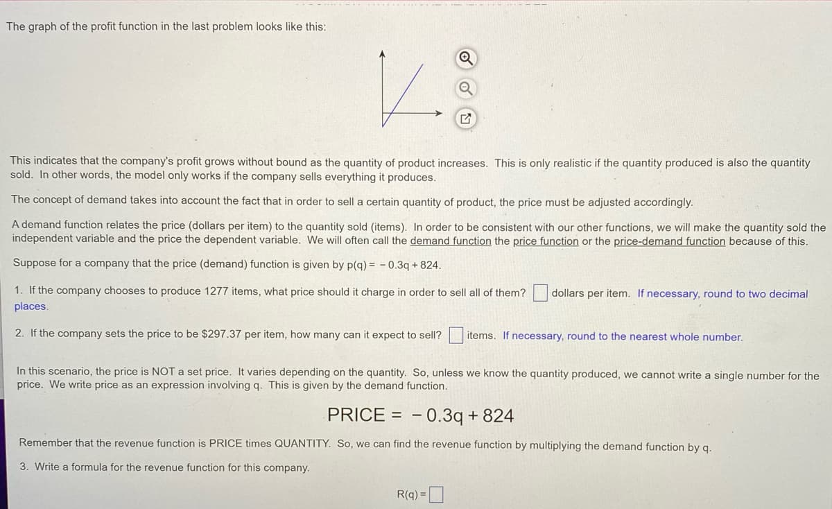 The graph of the profit function in the last problem looks like this:
This indicates that the company's profit grows without bound as the quantity of product increases. This is only realistic if the quantity produced is also the quantity
sold. In other words, the model only works if the company sells everything it produces.
The concept of demand takes into account the fact that in order to sell a certain quantity of product, the price must be adjusted accordingly.
A demand function relates the price (dollars per item) to the quantity sold (items). In order to be consistent with our other functions, we will make the quantity sold the
independent variable and the price the dependent variable. We will often call the demand function the price function or the price-demand function because of this.
Suppose for a company that the price (demand) function is given by p(q) = - 0.3q + 824.
1. If the company chooses to produce 1277 items, what price should it charge in order to sell all of them?
places.
dollars per item. If necessary, round to two decimal
2. If the company sets the price to be $297.37 per item, how many can it expect to sell?
items. If necessary, round to the nearest whole number.
In this scenario, the price is NOT a set price. It varies depending on the quantity. So, unless we know the quantity produced, we cannot write a single number for the
price. We write price as an expression involving q. This is given by the demand function.
PRICE = – 0.3q + 824
Remember that the revenue function is PRICE times QUANTITY. So, we can find the revenue function by multiplying the demand function by q.
3. Write a formula for the revenue function for this company.
R(q) =
