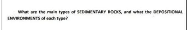 What are the main types of SEDIMENTARY ROCKS, and what the DEPOSITIONAL
ENVIRONMENTS of each type?
