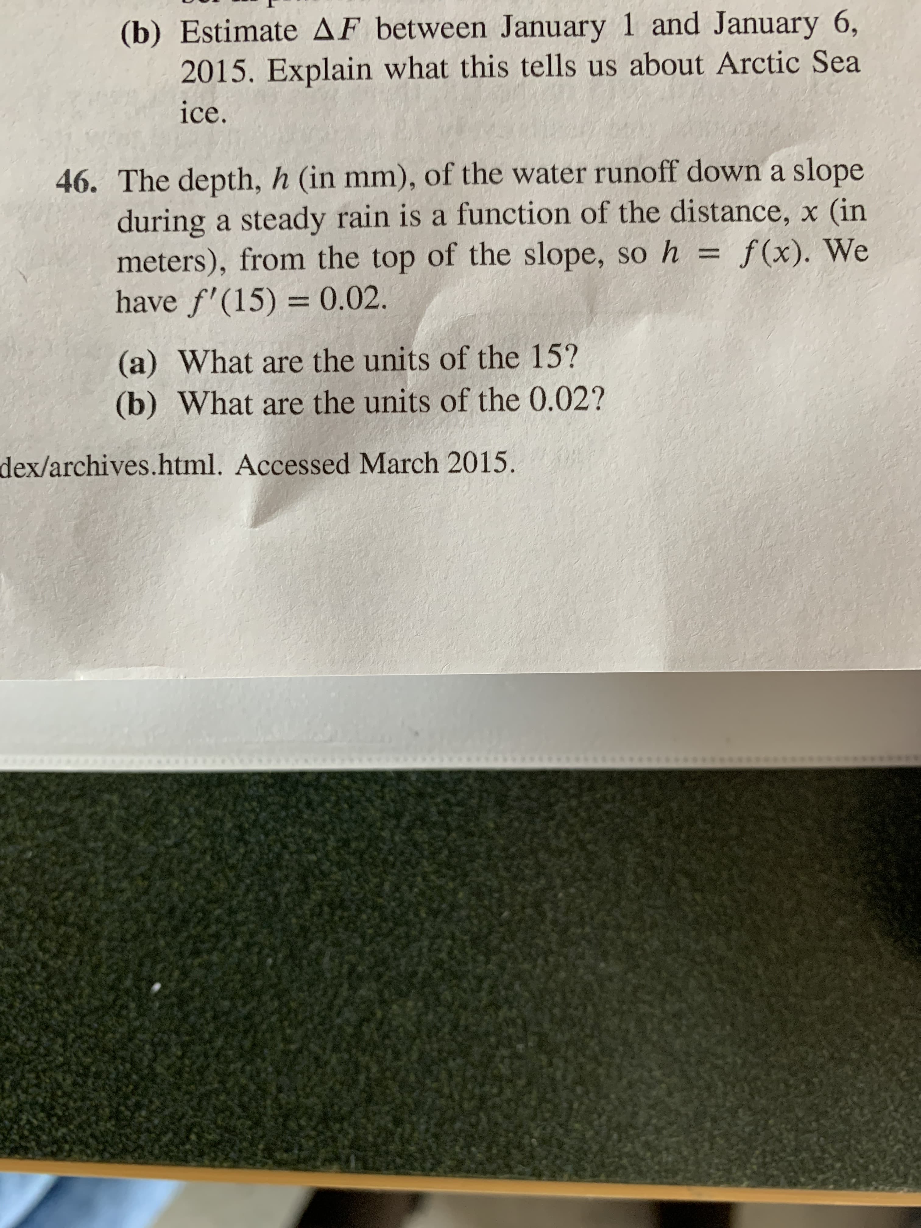 (b) Estimate AF between January 1 and January 6,
2015. Explain what this tells us about Arctic Sea
ice.
46. The depth, h (in mm), of the water runoff down a slope
during a steady rain is a function of the distance, x (in
meters), from the top of the slope, so h = f(x). We
have f'(15) = 0.02.
%3D
%3D
(a) What are the units of the 15?
(b) What are the units of the 0.02?
dex/archives.html. Accessed March 2015.
