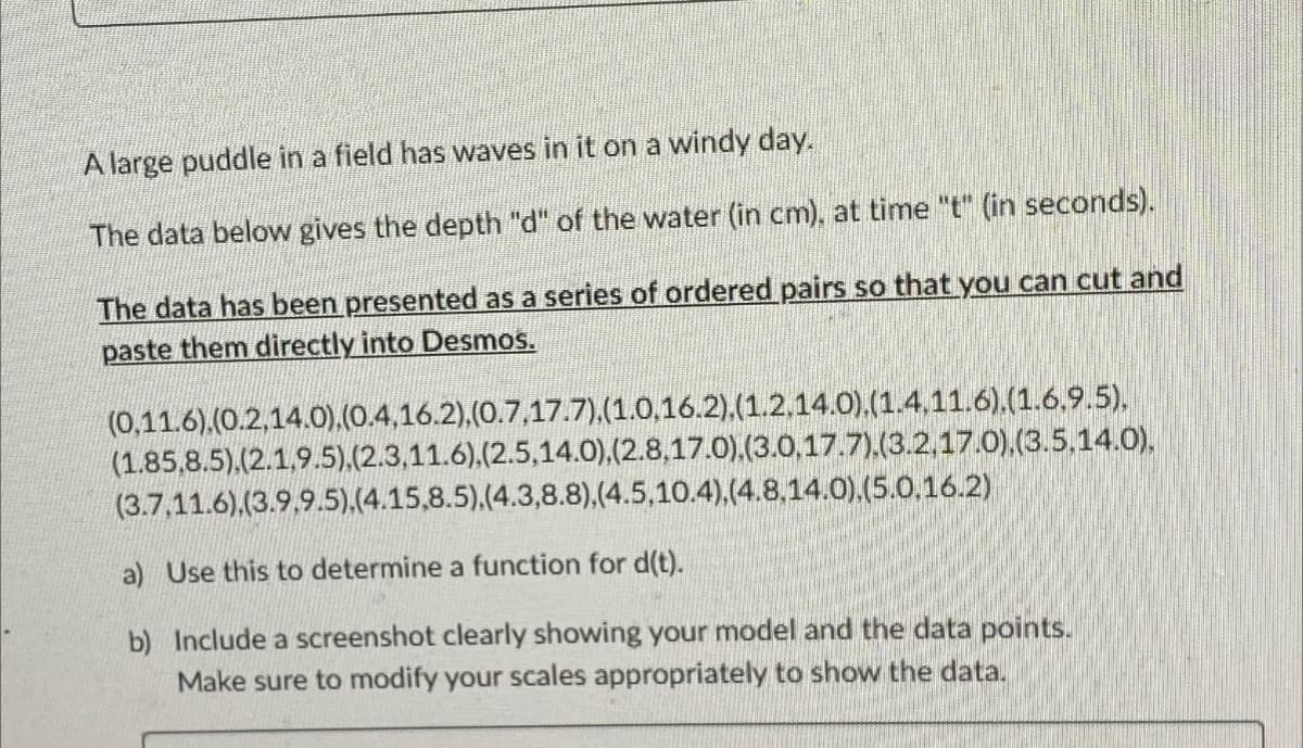 A large puddle in a field has waves in it on a windy day.
The data below gives the depth "d" of the water (in cm), at time "t" (in seconds).
The data has been presented as a series of ordered pairs so that you can cut and
paste them directly into Desmos.
(0,11.6).(0.2,14.0), (0.4,16.2), (0.7,17.7),(1.0,16.2).(1.2.14.0).(1.4.11.6).(1.6.9.5),
(1.85,8.5).(2.1,9.5),(2.3,11.6),(2.5,14.0), (2.8,17.0),(3.0,17.7).(3.2,17.0), (3.5.14.0).
(3.7,11.6).(3.9.9.5).(4.15,8.5).(4.3,8.8),(4.5,10.4),(4.8.14.0).(5.0.16.2)
a) Use this to determine a function for d(t).
b) Include a screenshot clearly showing your model and the data points.
Make sure to modify your scales appropriately to show the data.