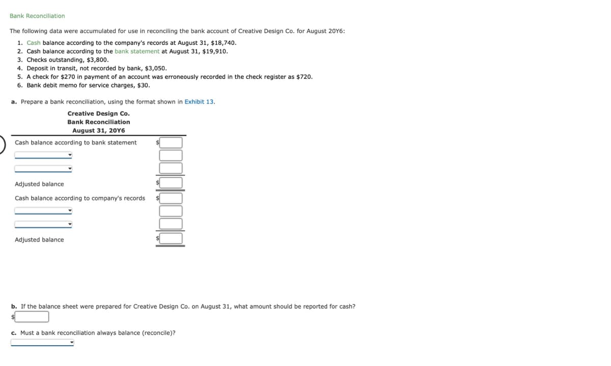 Bank Reconciliation
The following data were accumulated for use in reconciling the bank account of Creative Design Co. for August 20Y6:
1. Cash balance according to the company's records at August 31, $18,740.
2. Cash balance according to the bank statement at August 31, $19,910.
3. Checks outstanding, $3,800.
4. Deposit in transit, not recorded by bank, $3,050.
5. A check for $270 in payment of an account was erroneously recorded in the check register as $720.
6. Bank debit memo for service charges, $30.
a. Prepare a bank reconciliation, using the format shown in Exhibit 13.
Creative Design Co.
Bank Reconciliation
August 31, 20Y6
Cash balance according to bank statement
Adjusted balance
Cash balance according to company's records
Adjusted balance
b. If the balance sheet were prepared for Creative Design Co. on August 31, what amount should be reported for cash?
c. Must a bank reconciliation always balance (reconcile)?
